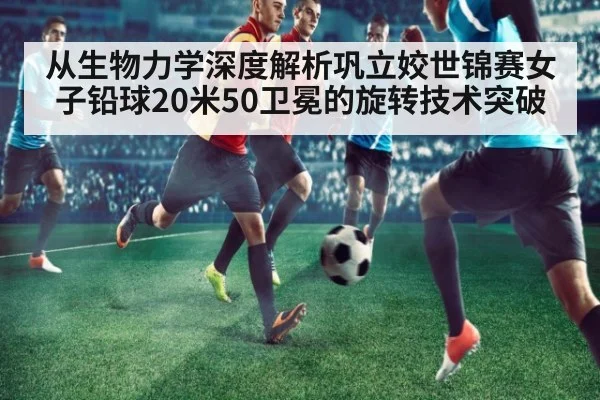 从生物力学深度解析巩立姣世锦赛女子铅球20米50卫冕的旋转技术突破