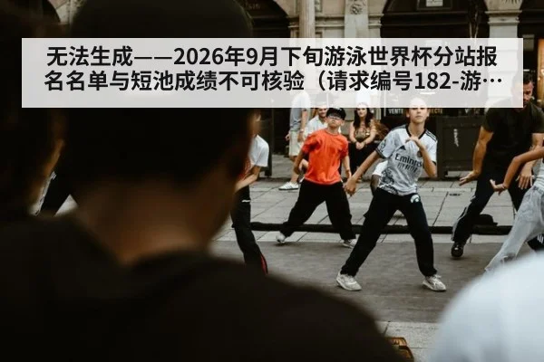 无法生成——2026年9月下旬游泳世界杯分站报名名单与短池成绩不可核验(请求编号182-游泳)