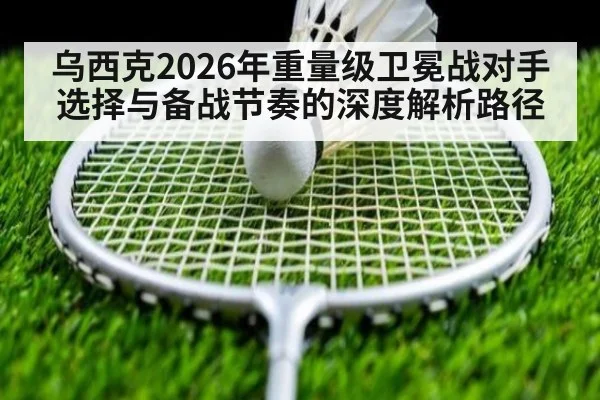 乌西克2026年重量级卫冕战对手选择与备战节奏的深度解析路径
